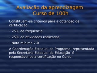 Avaliação da aprendizagem  Curso de 100h Constituem-se critérios para a obtenção de certificação:  - 75% de frequência  - 75% de atividades realizadas - Nota mínima 7,0 A Coordenação Estadual do Programa, representada pela Secretaria Estadual de Educação  é responsável pela certificação no Curso. 