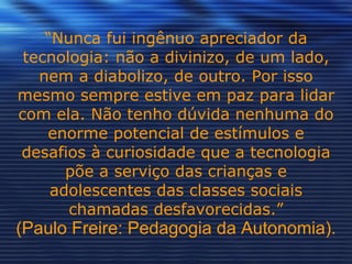 “ Nunca fui ingênuo apreciador da tecnologia: não a divinizo, de um lado, nem a diabolizo, de outro. Por isso mesmo sempre estive em paz para lidar com ela. Não tenho dúvida nenhuma do enorme potencial de estímulos e desafios à curiosidade que a tecnologia põe a serviço das crianças e adolescentes das classes sociais chamadas desfavorecidas.” (Paulo Freire: Pedagogia da Autonomia). 