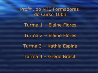 Profª s . do NTE Formadoras  do Curso 100h Turma 1 – Elaine Flores Turma 2 – Elaine Flores Turma 3 – Kathia Espina Turma 4 – Grede Brasil  