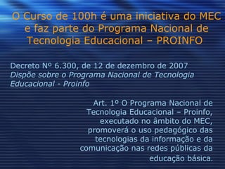 O Curso de 100h é uma iniciativa do MEC e faz parte do Programa Nacional de Tecnologia Educacional – PROINFO   Art. 1º O Programa Nacional de Tecnologia Educacional – Proinfo, executado no âmbito do MEC, promoverá o uso pedagógico das tecnologias da informação e da comunicação nas redes públicas da educação básica . Decreto Nº 6.300, de 12 de dezembro de 2007 Dispõe sobre o Programa Nacional de Tecnologia Educacional - Proinfo 