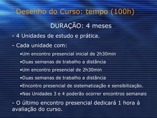 Desenho do Curso: tempo (100h) DURAÇÃO: 4 meses - 4 Unidades de estudo e prática.  - Cada unidade com: Um encontro presencial inicial de 2h30min Duas semanas de trabalho a distância Um encontro presencial de 2h30min  Duas semanas de trabalho a distância Encontro presencial de sistematização e sensibilização. Nas Unidades 3 e 4 poderão ocorrer encontros semanais - O último encontro presencial dedicará 1 hora à avaliação do curso.  