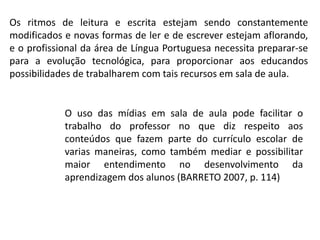 Os ritmos de leitura e escrita estejam sendo constantemente
modificados e novas formas de ler e de escrever estejam aflorando,
e o profissional da área de Língua Portuguesa necessita preparar-se
para a evolução tecnológica, para proporcionar aos educandos
possibilidades de trabalharem com tais recursos em sala de aula.

O uso das mídias em sala de aula pode facilitar o
trabalho do professor no que diz respeito aos
conteúdos que fazem parte do currículo escolar de
varias maneiras, como também mediar e possibilitar
maior entendimento no desenvolvimento da
aprendizagem dos alunos (BARRETO 2007, p. 114)

 