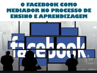 O FACEBOOK COMO
MEDIADOR NO PROCESSO DE
ENSINO E APRENDIZAGEM

 