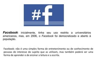 Facebook: inicialmente, tinha seu uso restrito a universitários
americanos, mas, em 2006, o Facebook foi democratizado e aberto à
população.

Facebook: não é uma simples forma de entretenimento ou de conhecimento de
pessoas do interesse do sujeito que as utilizam, mas também poderá ser uma
forma de aprender e de ensinar a leitura e a escrita.

 