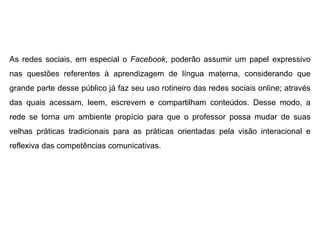 As redes sociais, em especial o Facebook, poderão assumir um papel expressivo
nas questões referentes à aprendizagem de língua materna, considerando que
grande parte desse público já faz seu uso rotineiro das redes sociais online; através
das quais acessam, leem, escrevem e compartilham conteúdos. Desse modo, a
rede se torna um ambiente propício para que o professor possa mudar de suas
velhas práticas tradicionais para as práticas orientadas pela visão interacional e
reflexiva das competências comunicativas.

 