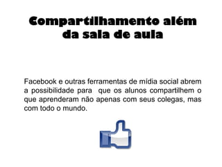 Compartilhamento além
da sala de aula

Facebook e outras ferramentas de mídia social abrem
a possibilidade para que os alunos compartilhem o
que aprenderam não apenas com seus colegas, mas
com todo o mundo.

 