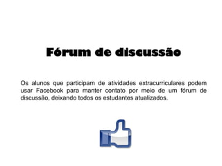 Fórum de discussão
Os alunos que participam de atividades extracurriculares podem
usar Facebook para manter contato por meio de um fórum de
discussão, deixando todos os estudantes atualizados.

 