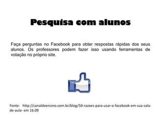 Pesquisa com alunos
Faça perguntas no Facebook para obter respostas rápidas dos seus
alunos. Os professores podem fazer isso usando ferramentas de
votação no próprio site.

Fonte: http://canaldoensino.com.br/blog/50-razoes-para-usar-o-facebook-em-sua-salade-aula- em 16.09

 
