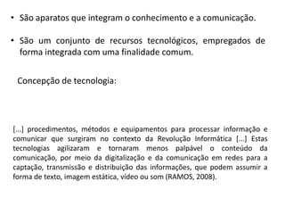• São aparatos que integram o conhecimento e a comunicação.

• São um conjunto de recursos tecnológicos, empregados de
forma integrada com uma finalidade comum.
Concepção de tecnologia:

[...] procedimentos, métodos e equipamentos para processar informação e
comunicar que surgiram no contexto da Revolução Informática [...] Estas
tecnologias agilizaram e tornaram menos palpável o conteúdo da
comunicação, por meio da digitalização e da comunicação em redes para a
captação, transmissão e distribuição das informações, que podem assumir a
forma de texto, imagem estática, vídeo ou som (RAMOS, 2008).

 