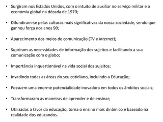 • Surgiram nos Estados Unidos, com o intuito de auxiliar no serviço militar e a
economia global na década de 1970;
• Difundiram-se pelas culturas mais significativas da nossa sociedade, sendo que
ganhou força nos anos 90;
• Aparecimento dos meios de comunicação (TV e internet);
• Supriram as necessidades de informação dos sujeitos e facilitando a sua
comunicação com o globo;
• Importância inquestionável na vida social dos sujeitos;
• Invadindo todas as áreas do seu cotidiano, incluindo a Educação;
• Possuem uma enorme potencialidade inovadora em todos os âmbitos sociais;
• Transformaram as maneiras de aprender e de ensinar;
• Utilizadas a favor da educação, torna o ensino mais dinâmico e baseado na
realidade dos educandos.

 