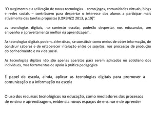 “O surgimento e a utilização de novas tecnologias – como jogos, comunidades virtuais, blogs
e redes sociais – contribuem para despertar o interesse dos alunos a participar mais
ativamente das tarefas propostas (LORENZO 2013, p.19)”.
as tecnologias digitais, no contexto escolar, poderão despertar, nos educandos, um
empenho e aproveitamento melhor na aprendizagem.
As tecnologias digitais podem, além disso, se constituir como meios de obter informação, de
construir saberes e de estabelecer interação entre os sujeitos, nos processos de produção
do conhecimento e na vida social.
As tecnologias digitais não são apenas aparatos para serem aplicados no cotidiano dos
indivíduos, mas ferramentas de apoio à prática pedagogica

É papel da escola, ainda, aplicar as tecnologias digitais para promover a
comunicação e a informação na escola
O uso dos recursos tecnológicos na educação, como mediadores dos processos
de ensino e aprendizagem, evidencia novos espaços de ensinar e de aprender

 