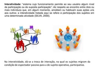 Interatividade: “sistema cujo funcionamento permite ao seu usuário algum nível
de participação ou de suposta participação”; diz respeito ao encontro entre dois ou
mais indivíduos que, em algum momento, amoldam ou habituam suas ações uns
aos outros; a interatividade tratada aqui se refere à participação dos sujeitos em
uma determinada atividade (SILVA, 2000).

Na interatividade, dá-se a troca de interação, na qual os sujeitos migram da
condição de espectador passivo para a de sujeito operativo, participativo.

 