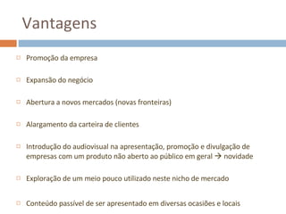 Vantagens Promoção da empresa Expansão do negócio Abertura a novos mercados (novas fronteiras) Alargamento da carteira de clientes Introdução do audiovisual na apresentação, promoção e divulgação de empresas com um produto não aberto ao público em geral    novidade Exploração de um meio pouco utilizado neste nicho de mercado Conteúdo passível de ser apresentado em diversas ocasiões e locais 