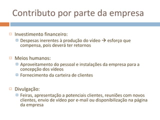 Contributo por parte da empresa Investimento financeiro: Despesas inerentes à produção do vídeo    esforço que compensa, pois deverá ter retornos Meios humanos: Aproveitamento do pessoal e instalações da empresa para a concepção dos vídeos Fornecimento da carteira de clientes Divulgação: Feiras, apresentação a potenciais clientes, reuniões com novos clientes, envio de vídeo por e-mail ou disponibilização na página da empresa 