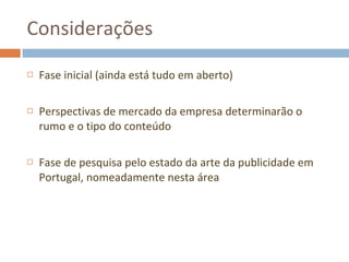 Considerações Fase inicial (ainda está tudo em aberto) Perspectivas de mercado da empresa determinarão o rumo e o tipo do conteúdo Fase de pesquisa pelo estado da arte da publicidade em Portugal, nomeadamente nesta área 