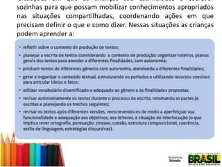  Situações em que as crianças são estimuladas a escrever
sozinhas para que possam mobilizar conhecimentos apropriados
nas situações compartilhadas, coordenando ações em que
precisam definir o que e como dizer. Nessas situações as crianças
podem aprender a:

 