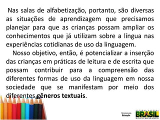 Nas salas de alfabetização, portanto, são diversas
as situações de aprendizagem que precisamos
planejar para que as crianças possam ampliar os
conhecimentos que já utilizam sobre a língua nas
experiências cotidianas de uso da linguagem.
Nosso objetivo, então, é potencializar a inserção
das crianças em práticas de leitura e de escrita que
possam contribuir para a compreensão das
diferentes formas de uso da linguagem em nossa
sociedade que se manifestam por meio dos
diferentes gêneros textuais.

 