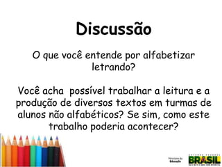 Discussão
O que você entende por alfabetizar
letrando?
Você acha possível trabalhar a leitura e a
produção de diversos textos em turmas de
alunos não alfabéticos? Se sim, como este
trabalho poderia acontecer?

 