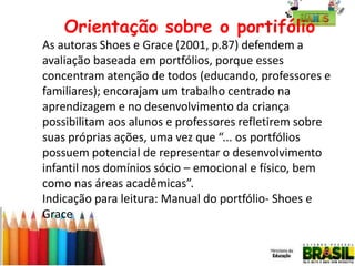 Orientação sobre o portifólio
As autoras Shoes e Grace (2001, p.87) defendem a
avaliação baseada em portfólios, porque esses
concentram atenção de todos (educando, professores e
familiares); encorajam um trabalho centrado na
aprendizagem e no desenvolvimento da criança
possibilitam aos alunos e professores refletirem sobre
suas próprias ações, uma vez que “... os portfólios
possuem potencial de representar o desenvolvimento
infantil nos domínios sócio – emocional e físico, bem
como nas áreas acadêmicas”.
Indicação para leitura: Manual do portfólio- Shoes e
Grace

 