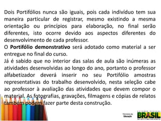 Dois Portifólios nunca são iguais, pois cada indivíduo tem sua
maneira particular de registrar, mesmo existindo a mesma
orientação ou princípios para elaboração, no final serão
diferentes, isto ocorre devido aos aspectos diferentes do
desenvolvimento de cada professor.
O Portifólio demonstrativo será adotado como material a ser
entregue no final do curso.
Já é sabido que no interior das salas de aula são inúmeras as
atividades desenvolvidas ao longo do ano, portanto o professor
alfabetizador deverá inserir no seu Portifólio amostras
representativas do trabalho desenvolvido, nesta seleção cabe
ao professor à avaliação das atividades que devem compor o
material. As fotografias, gravações, filmagens e cópias de relatos
também podem fazer parte desta construção.

 