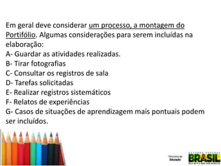 Em geral deve considerar um processo, a montagem do
Portifólio. Algumas considerações para serem incluídas na
elaboração:
A- Guardar as atividades realizadas.
B- Tirar fotografias
C- Consultar os registros de sala
D- Tarefas solicitadas
E- Realizar registros sistemáticos
F- Relatos de experiências
G- Casos de situações de aprendizagem mais pontuais podem
ser incluídos.

 