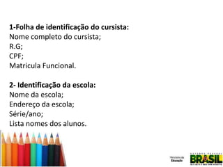 1-Folha de identificação do cursista:
Nome completo do cursista;
R.G;
CPF;
Matricula Funcional.
2- Identificação da escola:
Nome da escola;
Endereço da escola;
Série/ano;
Lista nomes dos alunos.

 