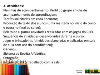 3- Atividades:
Planilhas de acompanhamento: Perfil do grupo e ficha de
acompanhamento de aprendizagem;
Tarefas solicitadas em cada encontro;
Produção de texto dos alunos (uma realizada no inicio do curso
e outra no final do curso);
Relato de algumas atividades realizadas com os jogos do CEEL.
Sequência de atividades desenvolvidas durante o curso:
Jogos e brincadeiras (atividades planejadas e aplicadas em sala
de aula com uso do paradidático);
Gêneros;
Sistema de Escrita Alfabética;
Ortografia;
Projeto didático trabalhado com a sala;

 