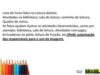 Lista de livros lidos na Leitura deleite;
Atividades na biblioteca, sala de leitura, cantinho de leitura;
Quadro de rotina.
As fotos ajudam ilustrar as atividades desenvolvidas, como por
exemplo: biblioteca, sala de leitura, Atividades com jogos,
brincadeiras no pátio, leitura de fruição, etc.(Pedir autorização
dos responsáveis para o uso da imagem).

 