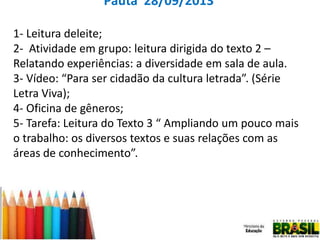 Pauta 28/09/2013
1- Leitura deleite;
2- Atividade em grupo: leitura dirigida do texto 2 –
Relatando experiências: a diversidade em sala de aula.
3- Vídeo: “Para ser cidadão da cultura letrada”. (Série
Letra Viva);
4- Oficina de gêneros;
5- Tarefa: Leitura do Texto 3 “ Ampliando um pouco mais
o trabalho: os diversos textos e suas relações com as
áreas de conhecimento”.

 