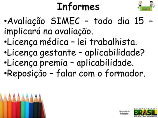 Informes
•Avaliação SIMEC – todo dia 15 –
implicará na avaliação.
•Licença médica – lei trabalhista.
•Licença gestante – aplicabilidade?
•Licença premia – aplicabilidade.
•Reposição – falar com o formador.

 
