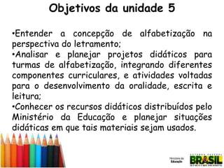Objetivos da unidade 5
•Entender a concepção de alfabetização na
perspectiva do letramento;
•Analisar e planejar projetos didáticos para
turmas de alfabetização, integrando diferentes
componentes curriculares, e atividades voltadas
para o desenvolvimento da oralidade, escrita e
leitura;
•Conhecer os recursos didáticos distribuídos pelo
Ministério da Educação e planejar situações
didáticas em que tais materiais sejam usados.

 