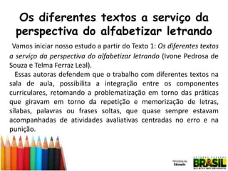 Os diferentes textos a serviço da
perspectiva do alfabetizar letrando
Vamos iniciar nosso estudo a partir do Texto 1: Os diferentes textos
a serviço da perspectiva do alfabetizar letrando (Ivone Pedrosa de
Souza e Telma Ferraz Leal).
Essas autoras defendem que o trabalho com diferentes textos na
sala de aula, possibilita a integração entre os componentes
curriculares, retomando a problematização em torno das práticas
que giravam em torno da repetição e memorização de letras,
sílabas, palavras ou frases soltas, que quase sempre estavam
acompanhadas de atividades avaliativas centradas no erro e na
punição.

 