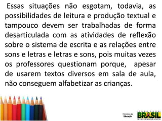 Essas situações não esgotam, todavia, as
possibilidades de leitura e produção textual e
tampouco devem ser trabalhadas de forma
desarticulada com as atividades de reflexão
sobre o sistema de escrita e as relações entre
sons e letras e letras e sons, pois muitas vezes
os professores questionam porque, apesar
de usarem textos diversos em sala de aula,
não conseguem alfabetizar as crianças.

 