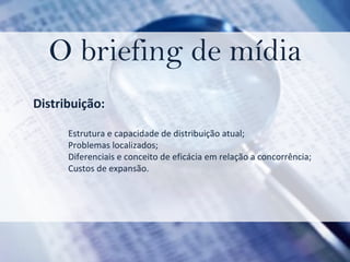 O briefing de mídia Distribuição:  Estrutura e capacidade de distribuição atual;  Problemas localizados; Diferenciais e conceito de eficácia em relação a concorrência;  Custos de expansão. 