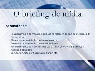 O briefing de mídia Sazonalidade: Posicionamento da marca em relação às estações do ano ou oscilações de temperatura;  Momentos especiais de consumo da marca;  Eventuais modismos de consumo localizado;  Posicionamento da marca diante das datas promocionais e religiosas;  Hábitos localizados;  Comportamento e influências regionais etc.; 