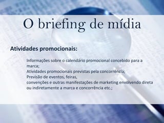 O briefing de mídia Atividades promocionais:  Informações sobre o calendário promocional concebido para a marca;  Atividades promocionais previstas pela concorrência;  Previsão de eventos, feiras, convenções e outras manifestações de marketing envolvendo direta  ou indiretamente a marca e concorrência etc.; 