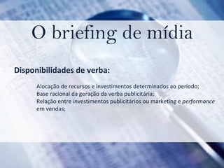 O briefing de mídia Disponibilidades de verba:  Alocação de recursos e investimentos determinados ao período; Base racional da geração da verba publicitária;  Relação entre investimentos publicitários ou marketing e  performance  em vendas;   