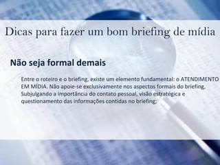 Dicas para fazer um bom briefing de mídia Não seja formal demais Entre o roteiro e o briefing, existe um elemento fundamental: o ATENDIMENTO  EM MÍDIA. Não apoie-se exclusivamente nos aspectos formais do briefing,  Subjulgando a importância do contato pessoal, visão estratégica e  questionamento das informações contidas no briefing; 