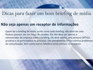 Dicas para fazer um bom briefing de mídia Não seja apenas um receptor de informações Quem faz o briefing de mídia, assim como todo briefing, não deve ter uma  Postura passiva, ser um moço de recados. Ele não deve ser apenas o  comunicador da empresa sobre o briefing. Ele deve adotar uma postura CRÍTICA, proativa e co-participativa no processo. Um atendimento crítico elimina problemas  de comunicação, bem como outros fatores e erros comuns no processo. 