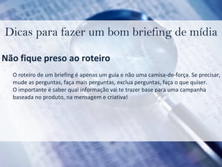 Dicas para fazer um bom briefing de mídia Não fique preso ao roteiro O roteiro de um briefing é apenas um guia e não uma camisa-de-força. Se precisar,  mude as perguntas, faça mais perguntas, exclua perguntas, faça o que quiser. O importante é saber qual informação vai te trazer base para uma campanha  baseada no produto, na mensagem e criativa! 
