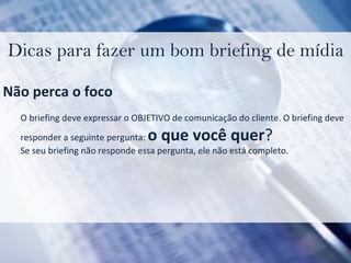 Dicas para fazer um bom briefing de mídia Não perca o foco O briefing deve expressar o OBJETIVO de comunicação do cliente. O briefing deve  responder a seguinte pergunta:  o que você quer ? Se seu briefing não responde essa pergunta, ele não está completo. 