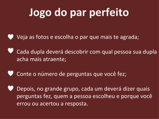 Veja as fotos e escolha o par que mais te agrada; Cada dupla deverá descobrir com qual pessoa sua dupla  acha mais atraente; Conte o número de perguntas que você fez; Depois, no grande grupo, cada um deverá dizer quais  perguntas fez, quem a pessoa escolheu e porque você  errou ou acertou a resposta. Jogo do par perfeito 