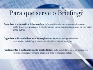 Para que serve o Briefing? Encontrar e sistematizar informações:  Informações sobre o produto muitas vezes  estão dispersas, umas com o cliente, outras com o consumidor, outras no mercado,  entre outros. Organizar e disponibilizar as informações certas  para a equipe envolvida  no trabalho. O briefing é o centralizador físico das informações ; Fundamentar e sustentar a ação publicitária:  a ação publicitária deve se basear em  informações razoavelmente precisas e em premissas corretas; 