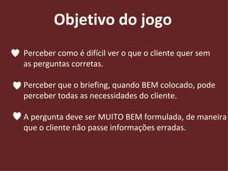 Objetivo do jogo Perceber como é difícil ver o que o cliente quer sem  as perguntas corretas.  Perceber que o briefing, quando BEM colocado, pode  perceber todas as necessidades do cliente. A pergunta deve ser MUITO BEM formulada, de maneira  que o cliente não passe informações erradas. 
