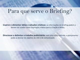 Para que serve o Briefing? Inspirar e alimentar idéias e soluções criativas:  as informações do briefing podem e  devem ser usadas como inspiração criativa para a Criação e Mídia; Direcionar e delimitar o trabalho publicitáriio:  sem uma trilha definida, o planjamento pode se desviar do objetivo de mkt e de comunicação. 