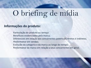 O briefing de mídia Informações do produto:  Formulação do produto ou serviço Benefícios evidenciados pela marca;  Diferenciais em relação aos concorrentes potenciais diretos e indiretos; Performance  em vendas;   Evolucão da categoria e da marca ao longo do tempo;  P erformance  da marca em relação a   seus concorrentes em geral. 