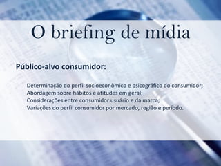 O briefing de mídia Público-alvo consumidor:  Determinação do perfil socioeconômico e psicográfico do consumidor;  Abordagem sobre hábitos e atitudes em geral;  Considerações entre consumidor usuário e da marca;  Variações do perfil consumidor por mercado, região e período. 
