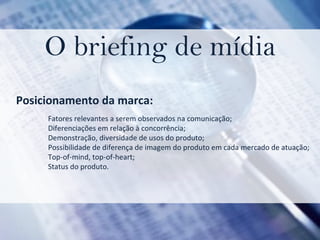 O briefing de mídia Posicionamento da marca: Fatores relevantes a serem observados na comunicação; Diferenciações em relação à concorrência;  Demonstração, diversidade de usos do produto; Possibilidade de diferença de imagem do produto em cada mercado de atuação; Top-of-mind, top-of-heart; Status do produto. 