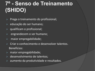 7º - Senso de Treinamento
(SHIDO)
 Prega o treinamento do profissional;
 educação do ser humano;
 qualificam o profissional;
 engrandecem o ser humano;
 maior empregabilidade;
 Criar o conhecimento e desenvolver talentos.
Benefícios:
 maior empregabilidade;
 desenvolvimento de talentos;
 aumento da produtividade e resultados.
 