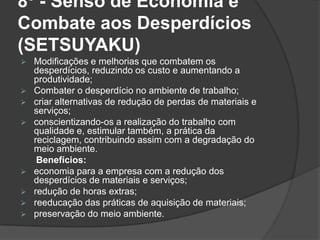 8º - Senso de Economia e
Combate aos Desperdícios
(SETSUYAKU)
 Modificações e melhorias que combatem os
desperdícios, reduzindo os custo e aumentando a
produtividade;
 Combater o desperdício no ambiente de trabalho;
 criar alternativas de redução de perdas de materiais e
serviços;
 conscientizando-os a realização do trabalho com
qualidade e, estimular também, a prática da
reciclagem, contribuindo assim com a degradação do
meio ambiente.
Benefícios:
 economia para a empresa com a redução dos
desperdícios de materiais e serviços;
 redução de horas extras;
 reeducação das práticas de aquisição de materiais;
 preservação do meio ambiente.
 